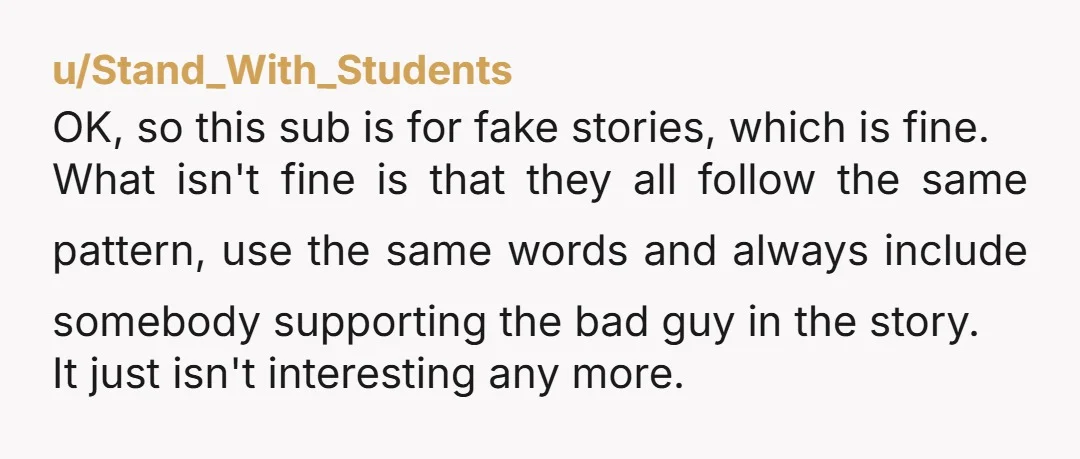 u/Stand_With_Students OK, so this sub is for fake stories, which is fine. What isn't fine is that they all follow the same pattern, use the same words and always include...