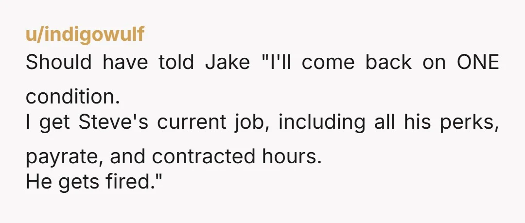 u/indigowulf Should have told Jake "I'll come back on ONE condition. I get Steve's current job, including all his perks, payrate, and contracted hours. He gets fired."