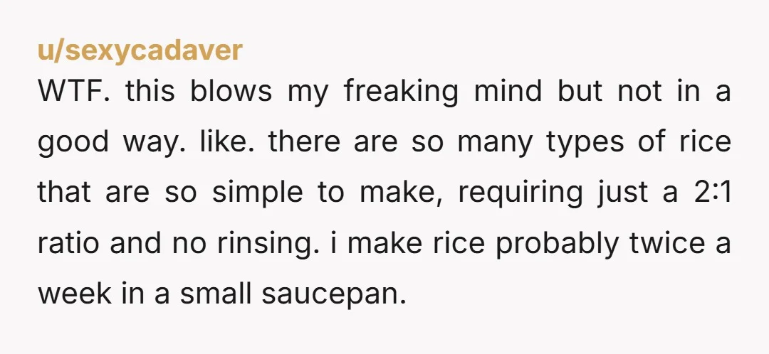 u/seadoubleyou73 This is the only way I've ever cooked rice (as an English person) taught by my mother (also English). I'm now realising why I've never seen the point of...