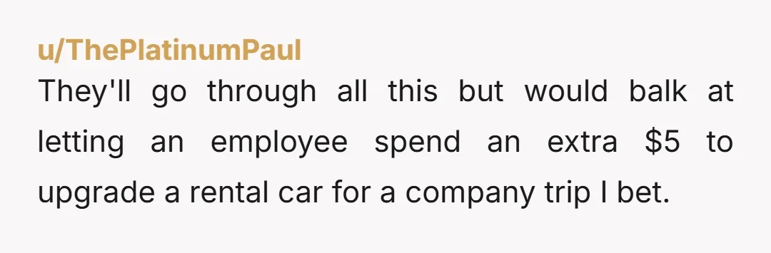 u/ThePlatinumPaul
They'll go through all this but would balk at letting an employee spend an extra $5 to upgrade a rental car for a company trip I bet.  