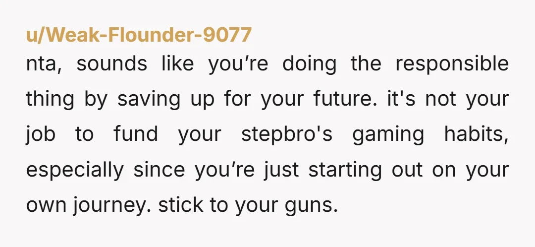 u/Aggravating_Baker557 NTA What a terrible parenting moment. You’re working a job to save. Please make sure you deposit it in an account only you have access to. If your step-brother...