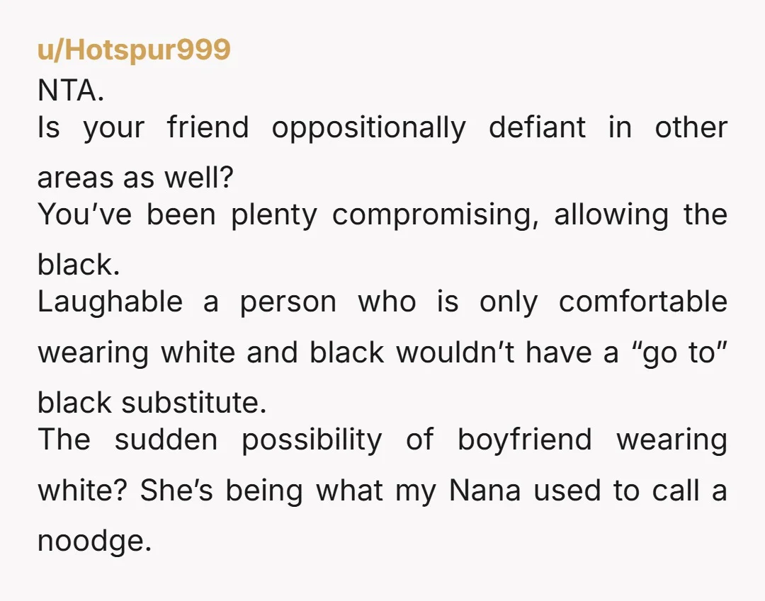 u/KatesDT NTA. Tell her that if either she or her boyfriend wear white, they will be turned away at the door. She knows better. Honestly just tell her that you...