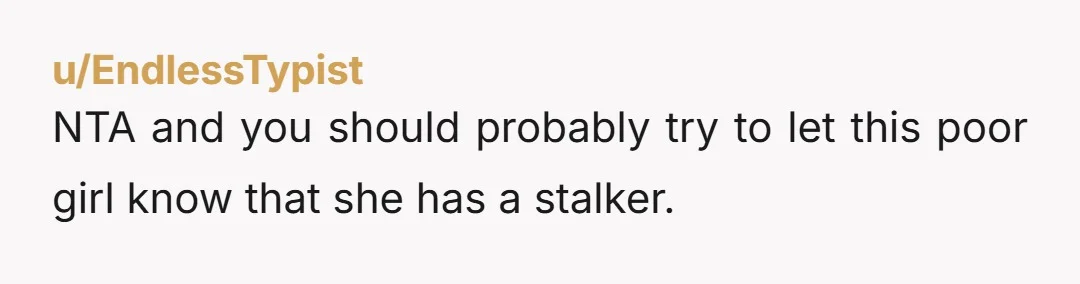 u/Left_Set_5610 NTA. He is displaying wildly unhealthy behavior. He is stalking this poor girl. He needs to snap out of immediately.