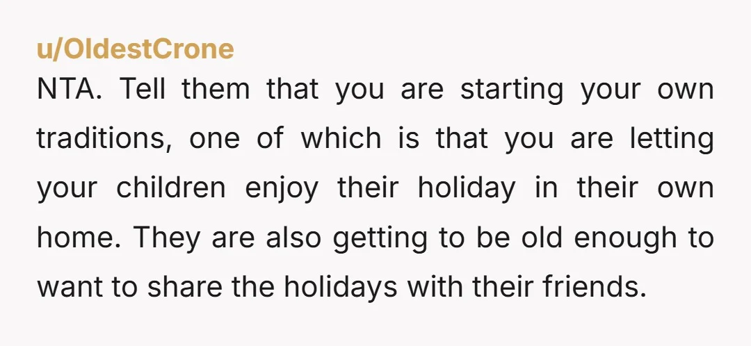 u/OldestCrone NTA. Tell them that you are starting your own traditions, one of which is that you are letting your children enjoy their holiday in their own home. They are...