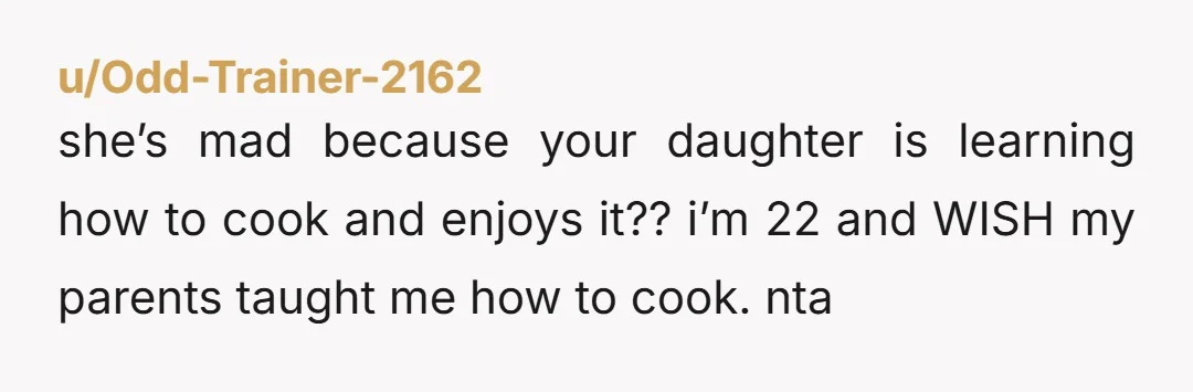 u/Odd-Trainer-2162 she’s mad because your daughter is learning how to cook and enjoys it?? i’m 22 and WISH my parents taught me how to cook. nta