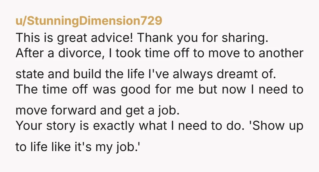 u/StunningDimension729 This is great advice! Thank you for sharing. After a divorce, I took time off to move to another state and build the life I've always dreamt of. The...