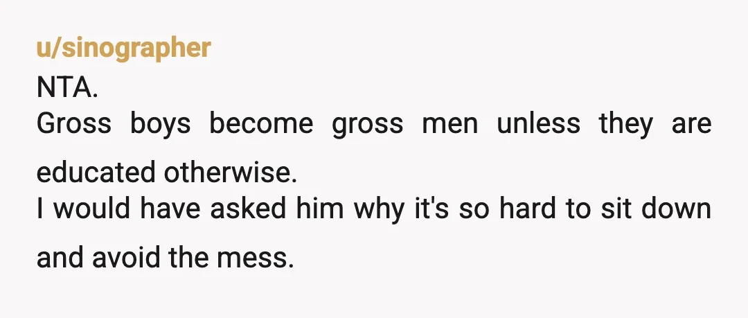 u/sinographer
NTA.
Gross boys become gross men unless they are educated otherwise.
I would have asked him why it's so hard to sit down and avoid the mess.
