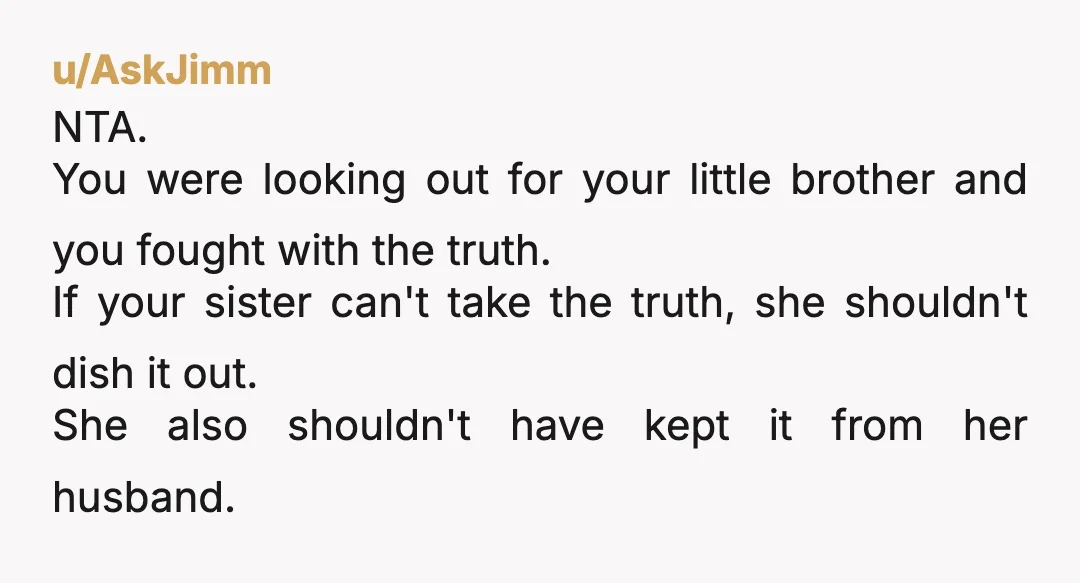 u/AskJimm NTA. You were looking out for your little brother and you fought with the truth. If your sister can't take the truth, she shouldn't dish it out. She also...