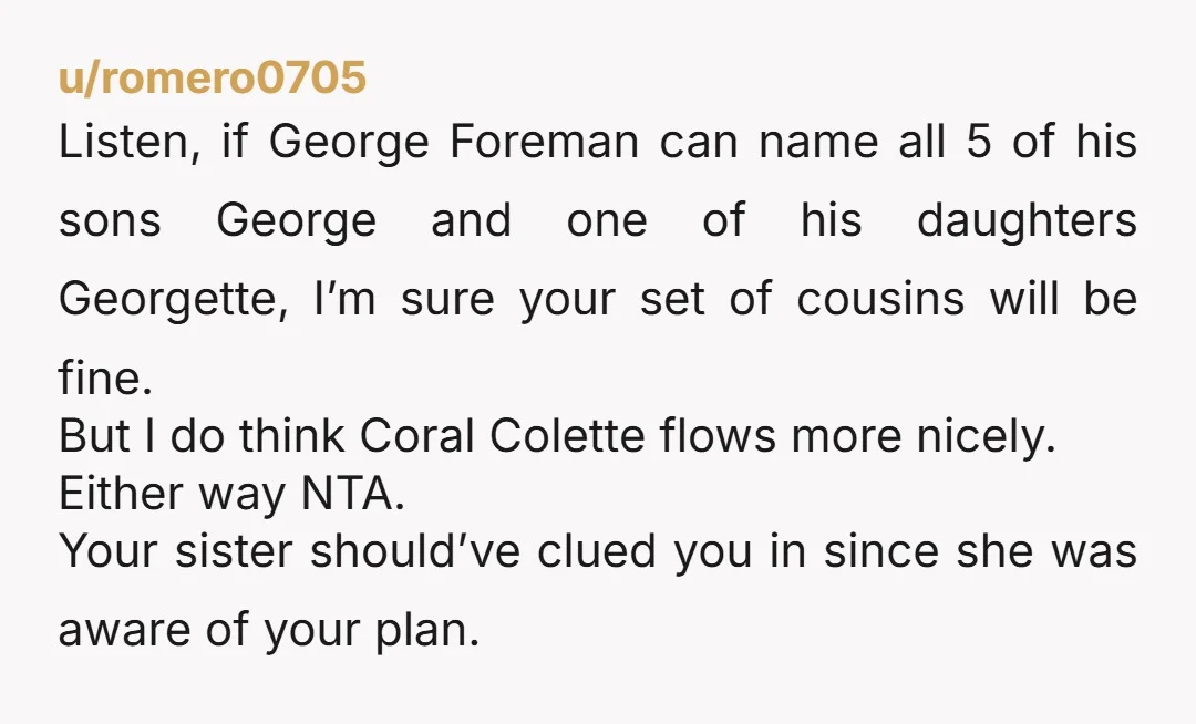 u/romero0705 Listen, if George Foreman can name all 5 of his sons George and one of his daughters Georgette, I’m sure your set of cousins will be fine. But I...