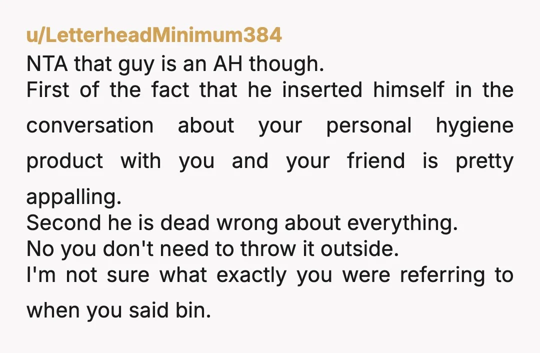 u/LetterheadMinimum384 NTA that guy is an AH though. First of the fact that he inserted himself in the conversation about your personal hygiene product with you and your friend is...