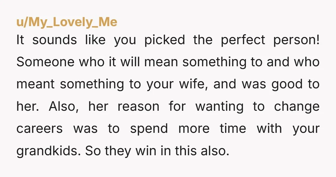 u/My_Lovely_Me It sounds like you picked the perfect person! Someone who it will mean something to and who meant something to your wife, and was good to her. Also, her...