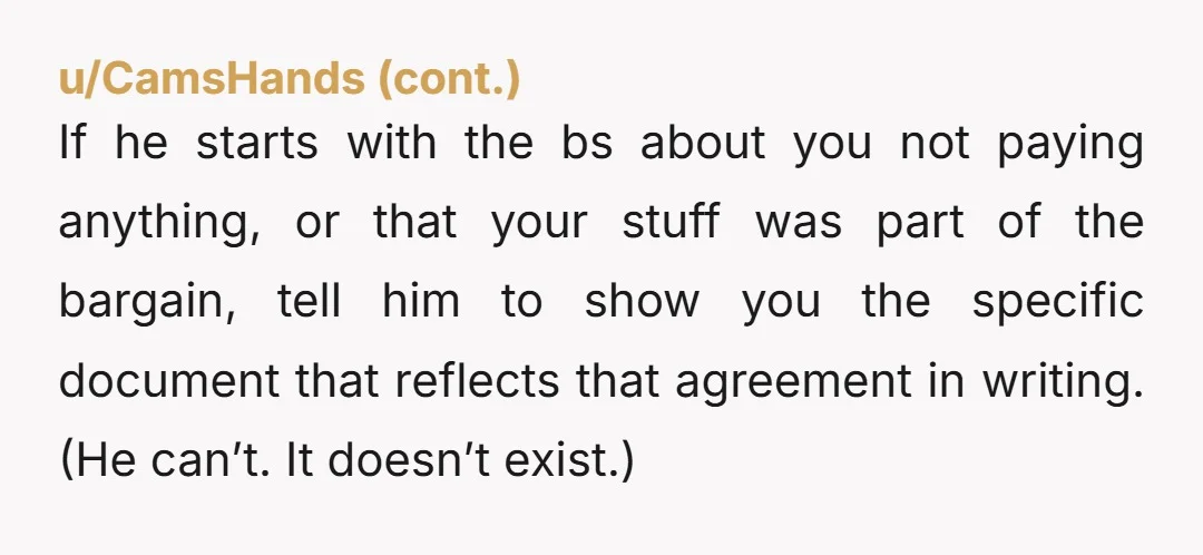 u/astrotekk He's wrong. Take what's yours. He doesn't own it unless you had some agreement that he would pay for things and you would give him your furniture. Glad you're...