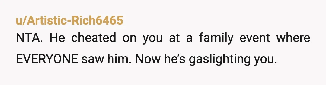 u/Artistic-Rich6465
NTA. He cheated on you at a family event where EVERYONE saw him. Now he’s gaslighting you.