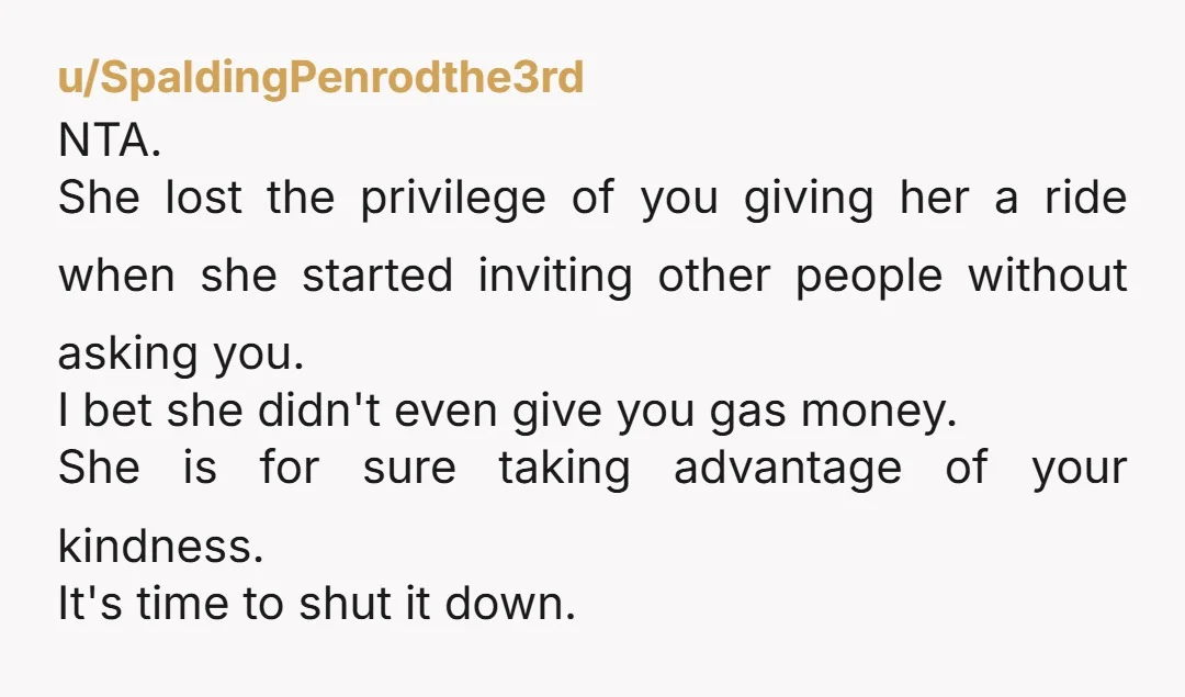 u/SpaldingPenrodthe3rd NTA. She lost the privilege of you giving her a ride when she started inviting other people without asking you. I bet she didn't even give you gas money....