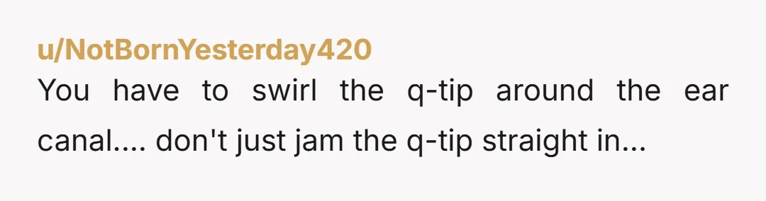 u/NotBornYesterday420
You have to swirl the q-tip around the ear canal.... don't just jam the q-tip straight in...