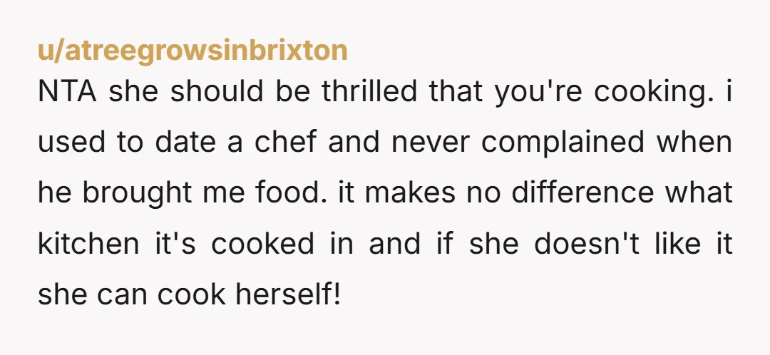 u/atreegrowsinbrixton NTA she should be thrilled that you're cooking. i used to date a chef and never complained when he brought me food. it makes no difference what kitchen it's...