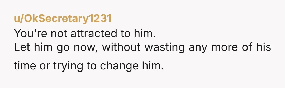 u/CompetitiveCoconut16 As another fat person, I don’t want someone to date me or try to love me despite my weight. Let him go. He will find someone else and so...