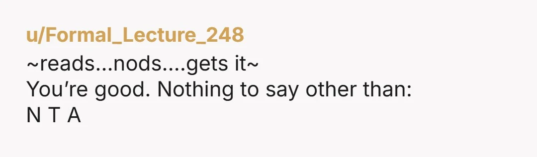 u/Formal_Lecture_248 ~reads…nods….gets it~ You’re good. Nothing to say other than: N T A