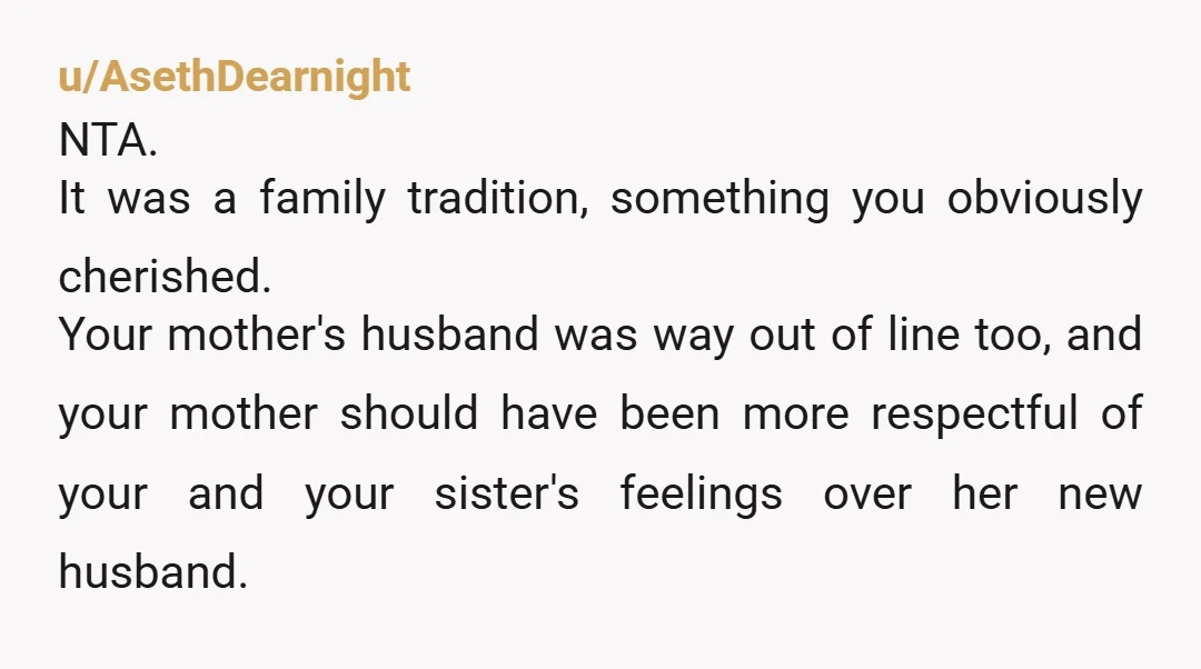 u/AsethDearnight NTA. It was a family tradition, something you obviously cherished. Your mother's husband was way out of line too, and your mother should have been more respectful of your...