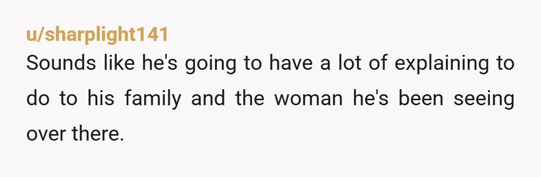 u/sharplight141 Sounds like he's going to have a lot of explaining to do to his family and the woman he's been seeing over there.