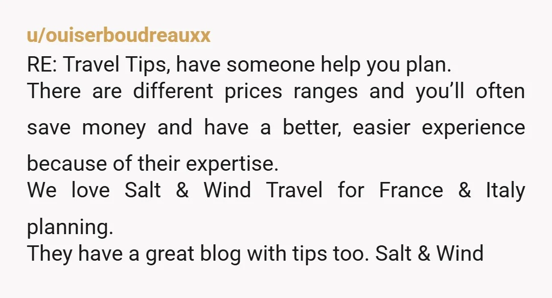u/ouiserboudreauxx RE: Travel Tips, have someone help you plan. There are different prices ranges and you’ll often save money and have a better, easier experience because of their expertise. We...