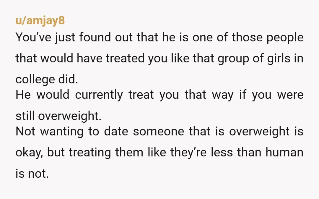 u/amjay8 You’ve just found out that he is one of those people that would have treated you like that group of girls in college did. He would currently treat you...