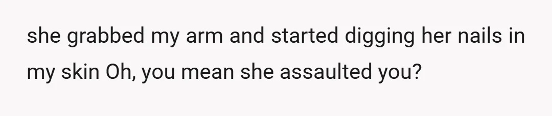 she grabbed my arm and started digging her nails in my skin Oh, you mean she assaulted you?