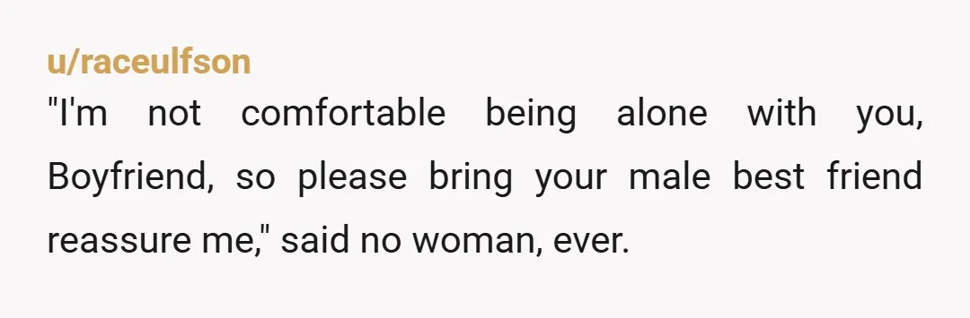 u/raceulfson
"I'm not comfortable being alone with you, Boyfriend, so please bring your male best friend reassure me," said no woman, ever.