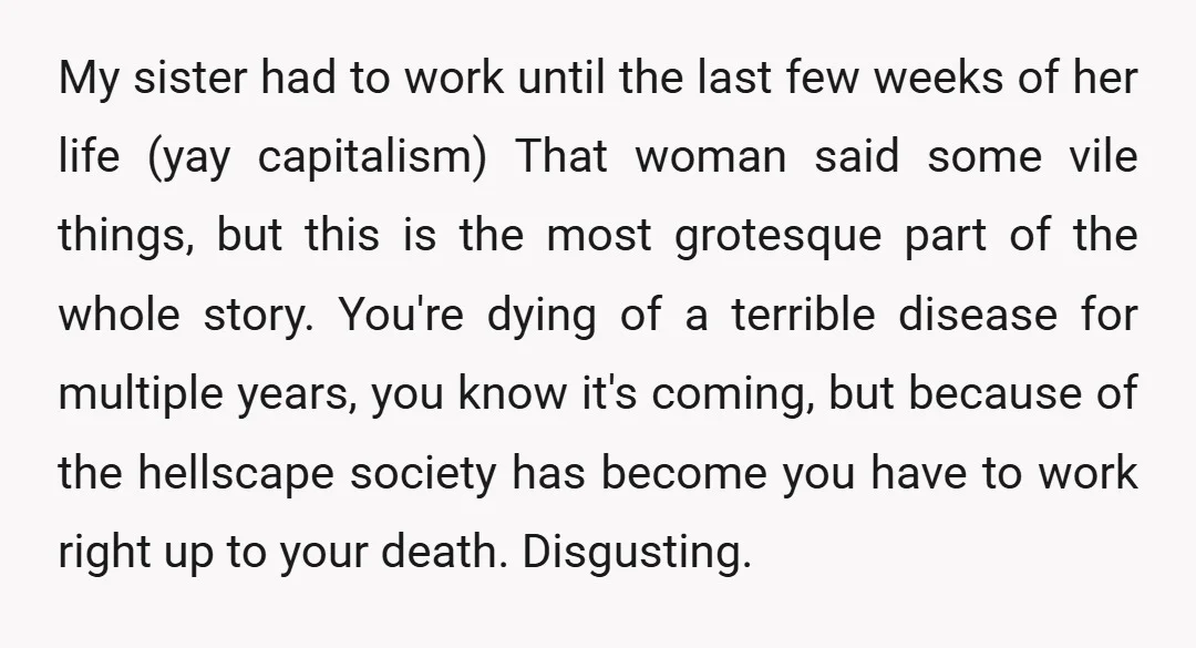 My sister had to work until the last few weeks of her life (yay capitalism) That woman said some vile things, but this is the most grotesque part of the...