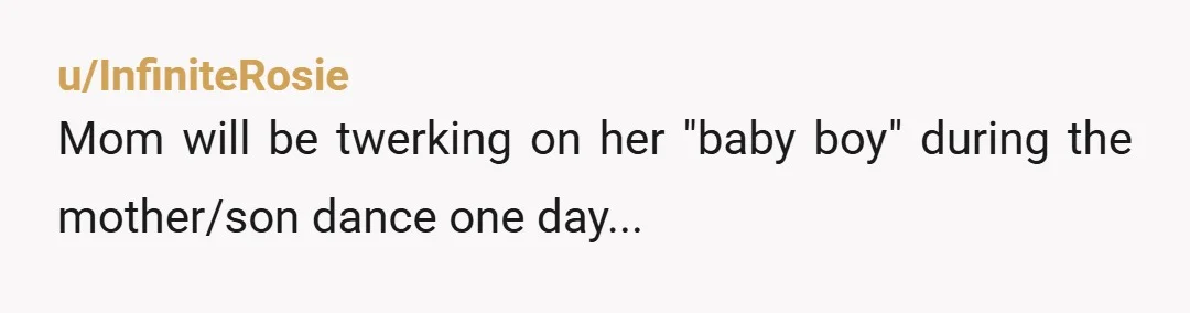 u/InfiniteRosie
Mom will be twerking on her "baby boy" during the mother/son dance one day...