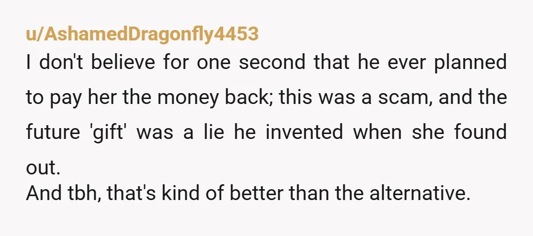 u/AshamedDragonfly4453 I don't believe for one second that he ever planned to pay her the money back; this was a scam, and the future 'gift' was a lie he invented...