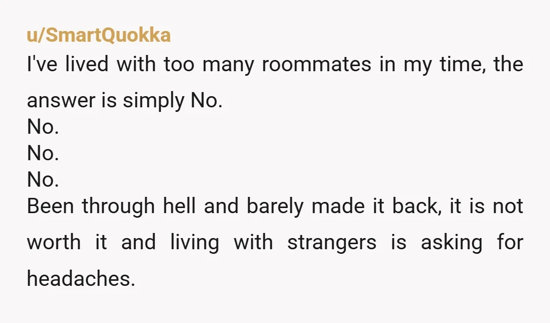 u/SmartQuokka I've lived with too many roommates in my time, the answer is simply No. No. No. No. Been through hell and barely made it back, it is not worth...
