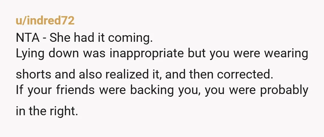 u/indred72 NTA - She had it coming. Lying down was inappropriate but you were wearing shorts and also realized it, and then corrected. If your friends were backing you, you...