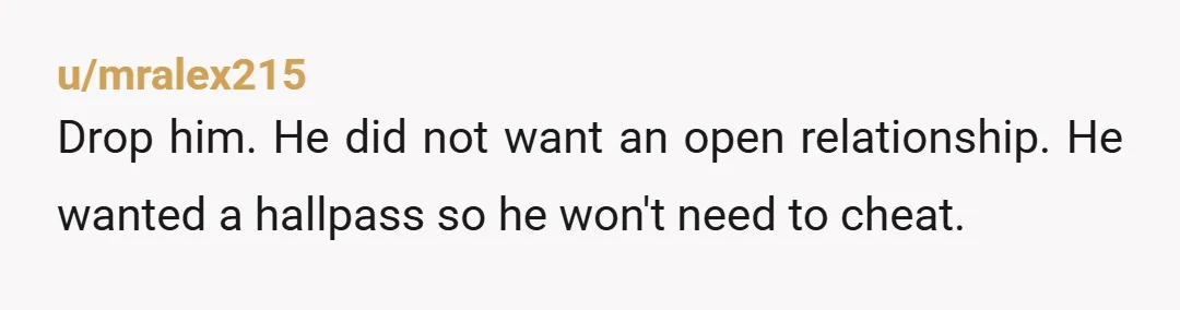 u/mralex215
Drop him. He did not want an open relationship. He wanted a hallpass so he won't need to cheat.