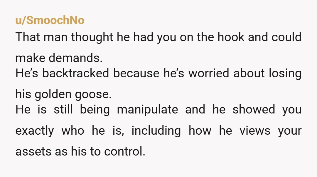 u/Cursd818 So he realised his initial manipulation tactics didn't work, is going for a softer approach, and you're falling for it. Come on, OP. His mask slipped. Just because he's...