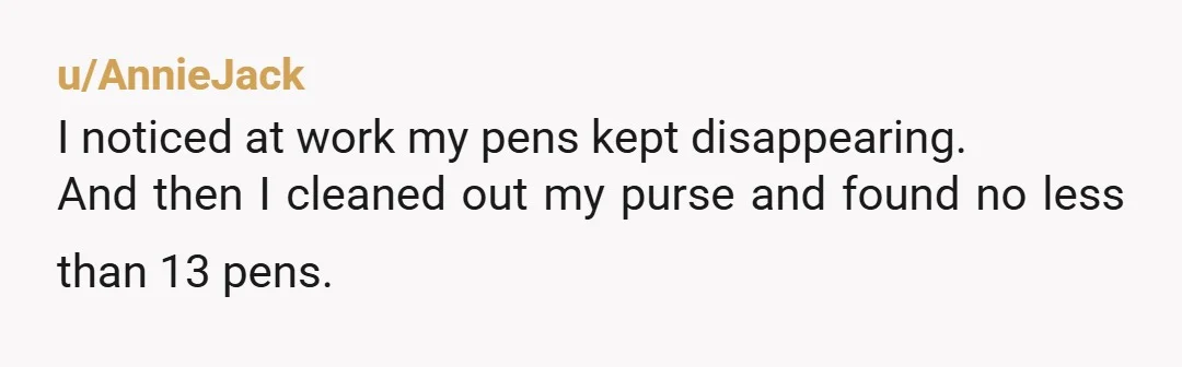 u/AnnieJack
I noticed at work my pens kept disappearing.
And then I cleaned out my purse and found no less than 13 pens.