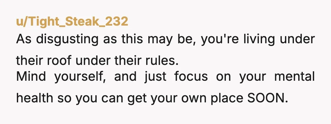 u/Tight_Steak_232 As disgusting as this may be, you're living under their roof under their rules. Mind yourself, and just focus on your mental health so you can get your own...