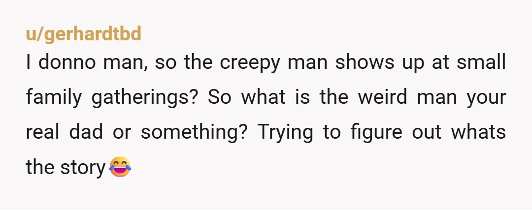 u/gerhardtbd I donno man, so the creepy man shows up at small family gatherings? So what is the weird man your real dad or something? Trying to figure out whats...