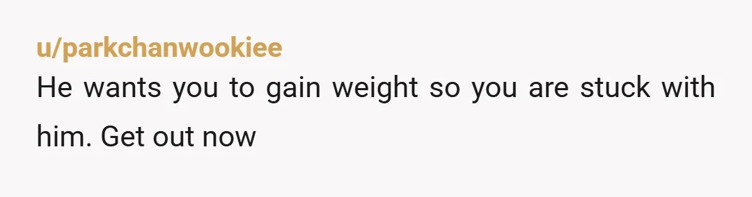u/parkchanwookiee
He wants you to gain weight so you are stuck with him. Get out now