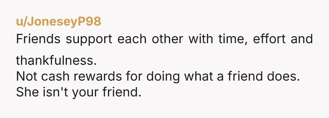 u/JoneseyP98
Friends support each other with time, effort and thankfulness.
Not cash rewards for doing what a friend does.
She isn't your friend.