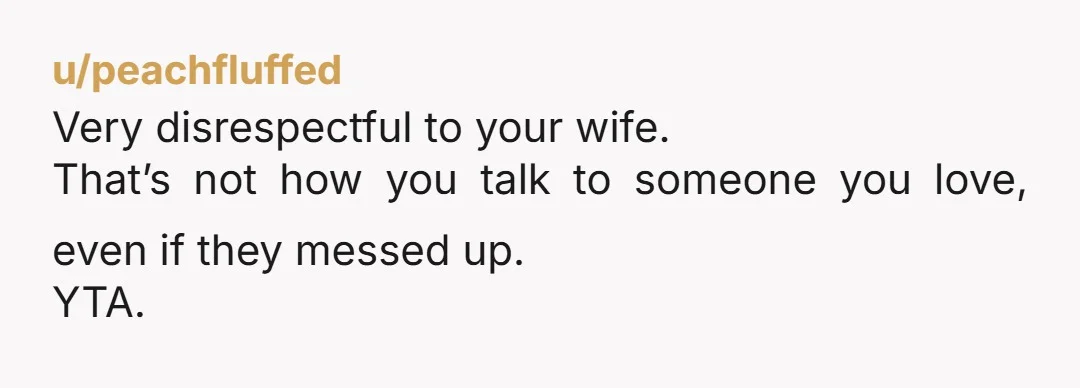 u/Ok_Expression7723
ESH but especially you.
It’s completely unacceptable to speak to someone you love that way.
It oozes contempt.