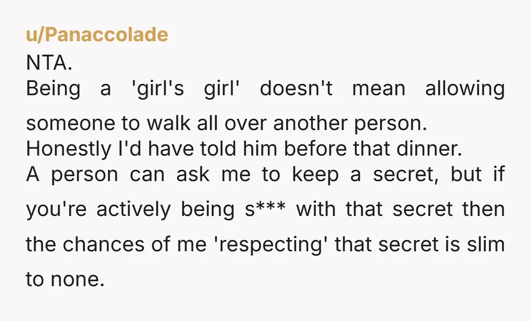 u/Panaccolade NTA. Being a 'girl's girl' doesn't mean allowing someone to walk all over another person. Honestly I'd have told him before that dinner. A person can ask me to...