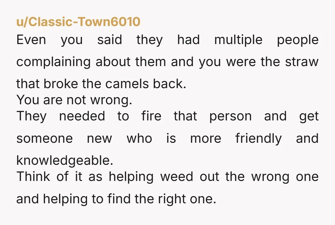 u/Classic-Town6010 Even you said they had multiple people complaining about them and you were the straw that broke the camels back. You are not wrong. They needed to fire that...