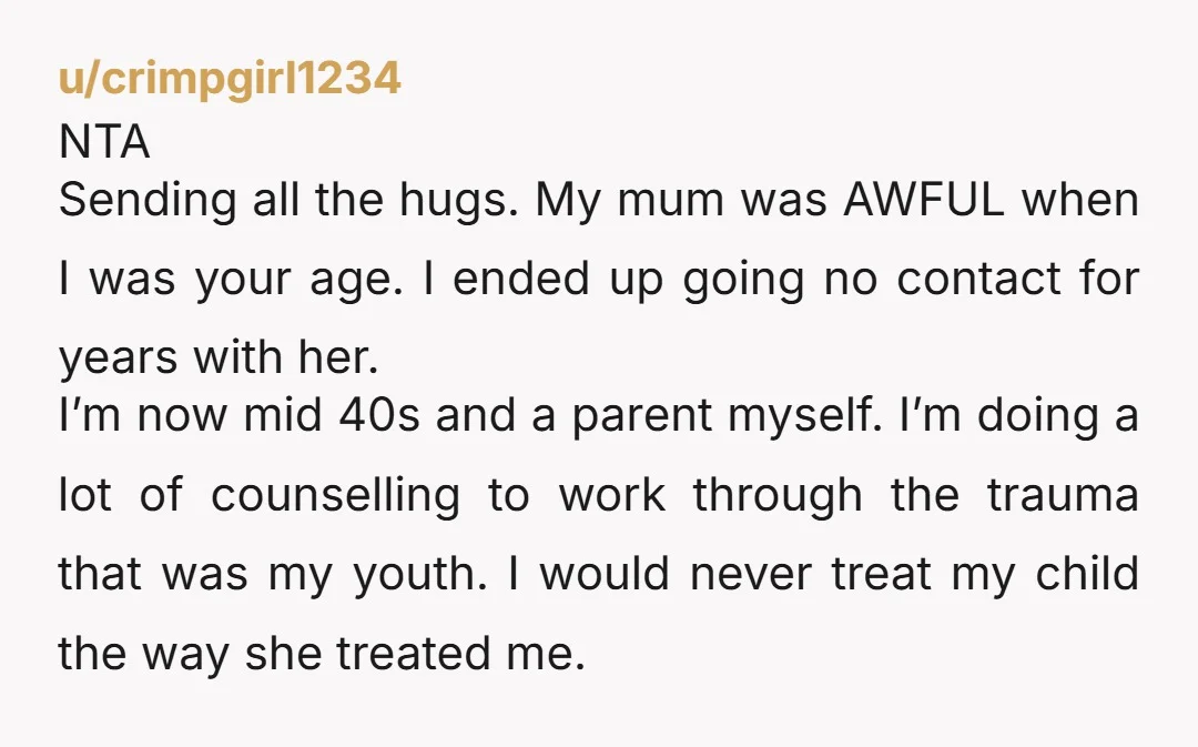 u/crimpgirl1234 NTA Sending all the hugs. My mum was AWFUL when I was your age. I ended up going no contact for years with her. I’m now mid 40s and...