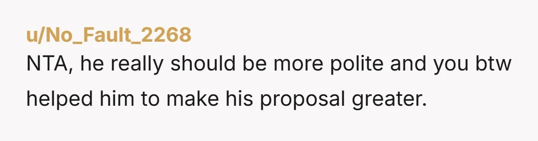u/No_Fault_2268 NTA, he really should be more polite and you btw helped him to make his proposal greater. 