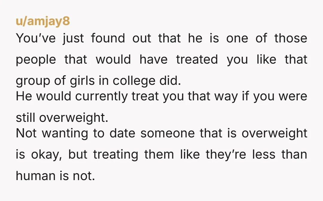 u/amjay8 You’ve just found out that he is one of those people that would have treated you like that group of girls in college did. He would currently treat you...