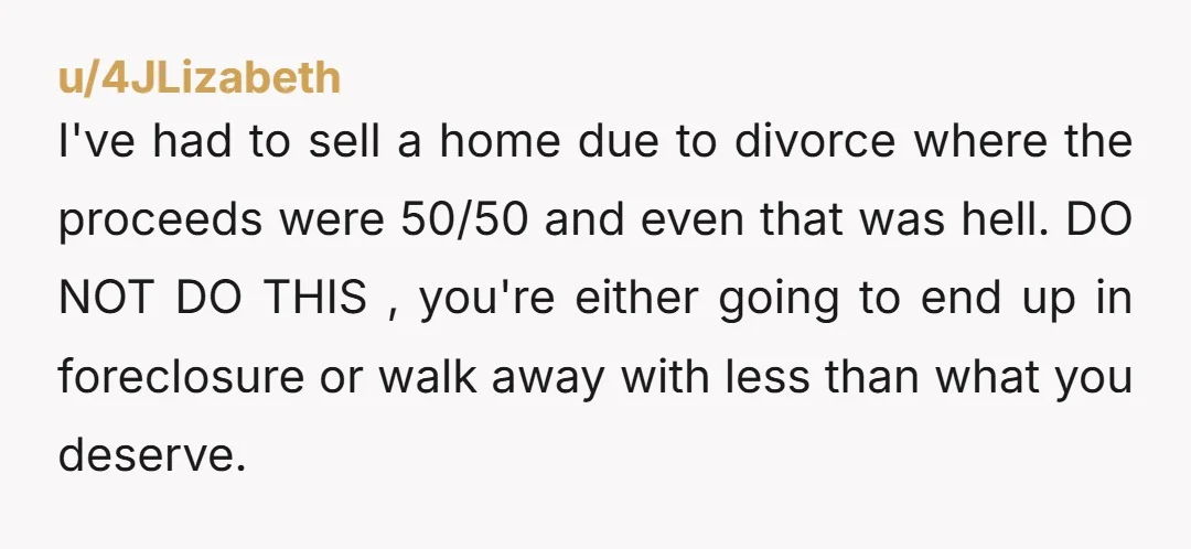 u/4JLizabeth I've had to sell a home due to divorce where the proceeds were 50/50 and even that was hell. DO NOT DO THIS , you're either going to end...