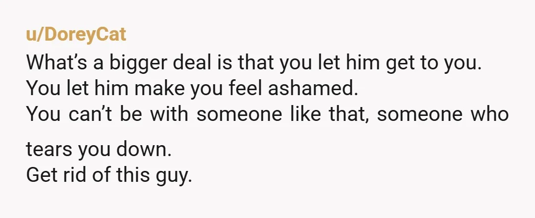 u/DoreyCat What’s a bigger deal is that you let him get to you. You let him make you feel ashamed. You can’t be with someone like that, someone who tears...