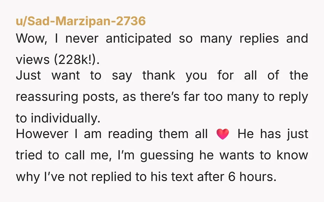 u/Sad-Marzipan-2736 Wow, I never anticipated so many replies and views (228k!). Just want to say thank you for all of the reassuring posts, as there’s far too many to reply...