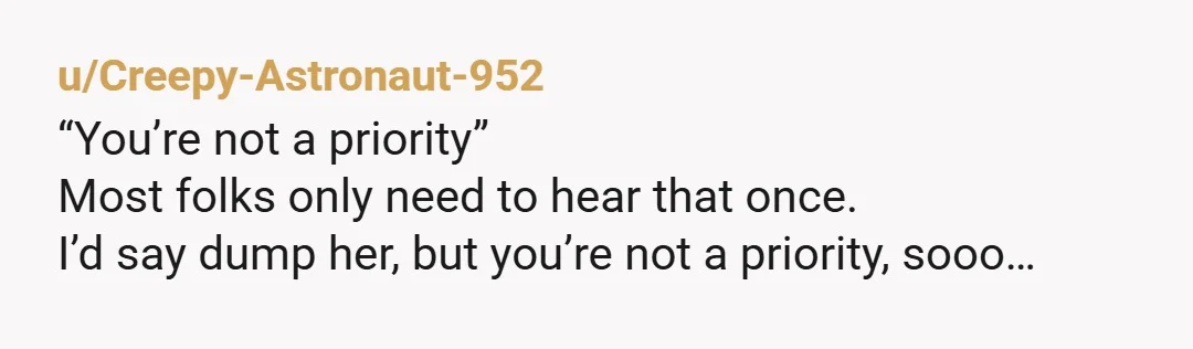 u/Creepy-Astronaut-952
“You’re not a priority”
Most folks only need to hear that once.
I’d say dump her, but you’re not a priority, sooo…